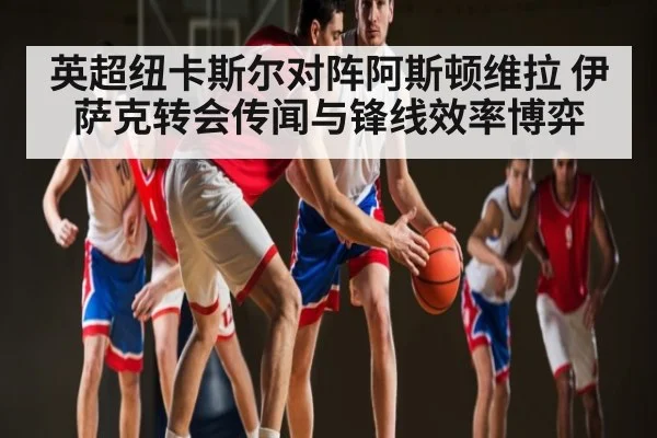 英超纽卡斯尔对阵阿斯顿维拉 伊萨克转会传闻与锋线效率博弈